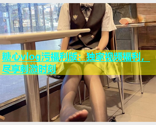 糖心vlog污福利版：独家视频福利，尽享刺激时刻  第1张