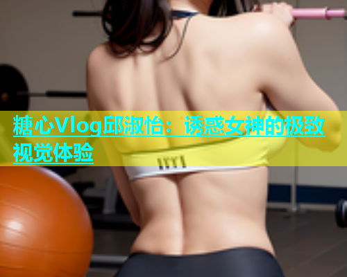 糖心Vlog邱淑怡：诱惑女神的极致视觉体验  第1张