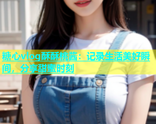 糖心vlog酥酥桃酱：记录生活美好瞬间，分享甜蜜时刻  第1张