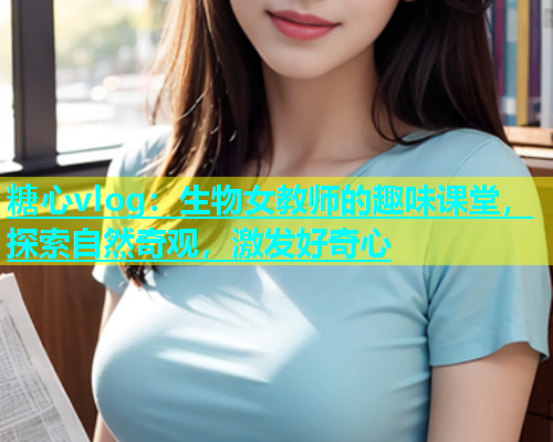 糖心vlog：生物女教师的趣味课堂，探索自然奇观，激发好奇心  第1张