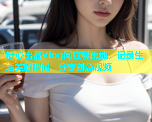 糖心出品Vlog网红聚集地，记录生活美好瞬间，分享创意视频  第2张