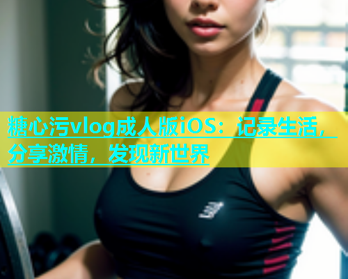 糖心污vlog成人版iOS：记录生活，分享激情，发现新世界  第1张