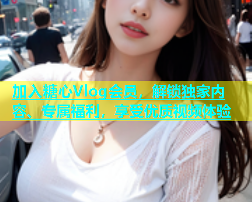 加入糖心Vlog会员，解锁独家内容、专属福利，享受优质视频体验  第1张