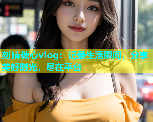 刻晴糖心vlog：记录生活瞬间，分享美好时光，尽在平台  第1张