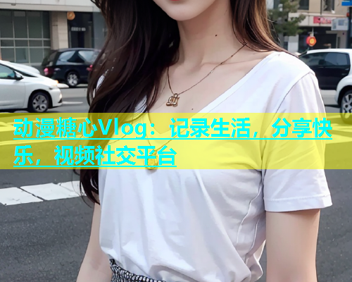 动漫糖心Vlog：记录生活，分享快乐，视频社交平台  第2张
