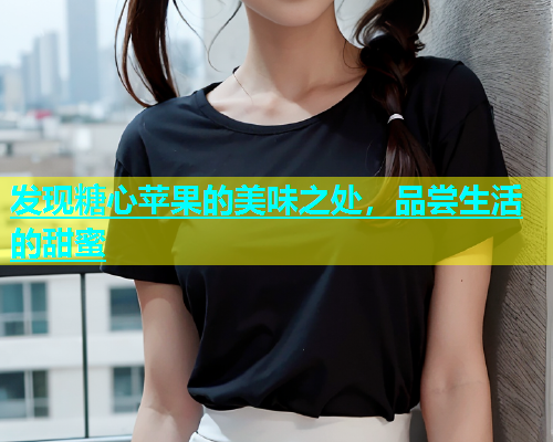 发现糖心苹果的美味之处，品尝生活的甜蜜  第1张