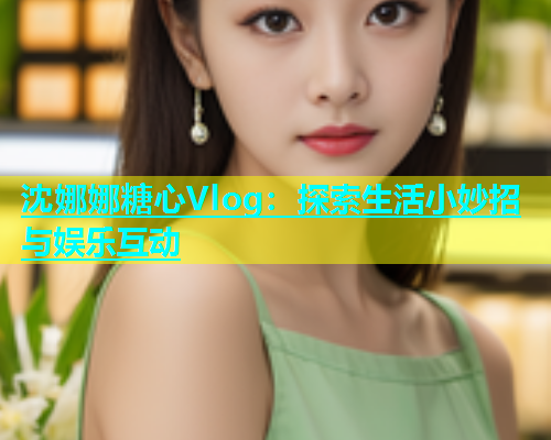 沈娜娜糖心Vlog：探索生活小妙招与娱乐互动  第1张