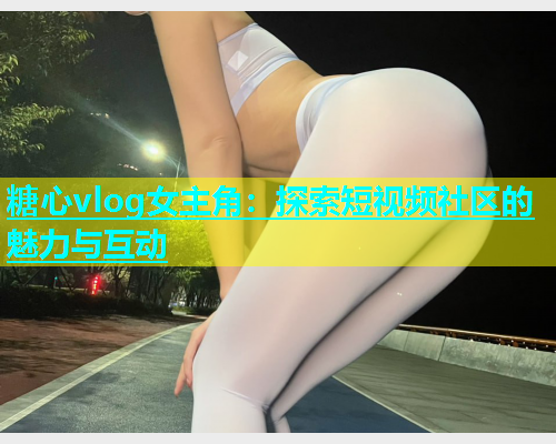 糖心vlog女主角：探索短视频社区的魅力与互动  第1张
