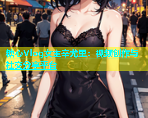糖心Vlog女主辛尤里：视频创作与社交分享平台  第1张