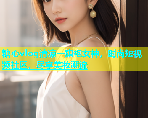 糖心vlog清凉一旗袍女神，时尚短视频社区，尽享美妆潮流  第1张