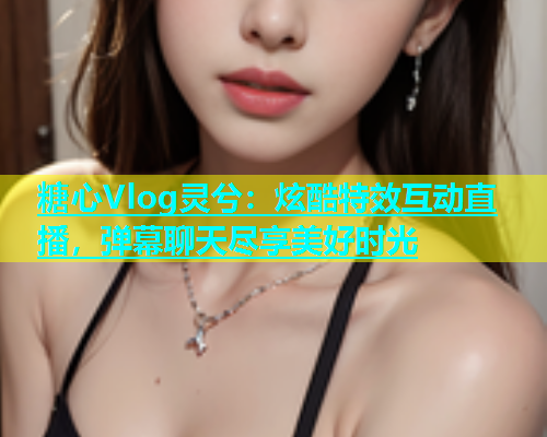 糖心Vlog灵兮：炫酷特效互动直播，弹幕聊天尽享美好时光  第1张