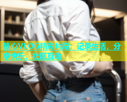 糖心VLOG精彩片段：记录生活，分享快乐，社区互动  第1张