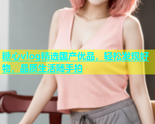 糖心vlog精选国产优品，轻松发现好物，品质生活随手拍  第1张