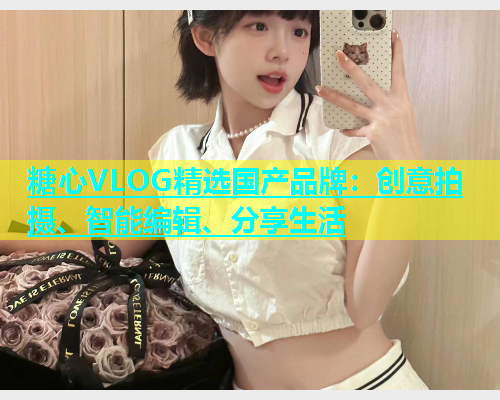 糖心VLOG精选国产品牌：创意拍摄、智能编辑、分享生活  第2张