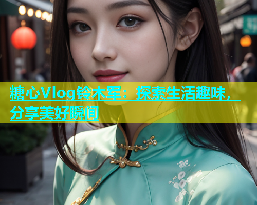 糖心Vlog铃木军：探索生活趣味，分享美好瞬间  第1张