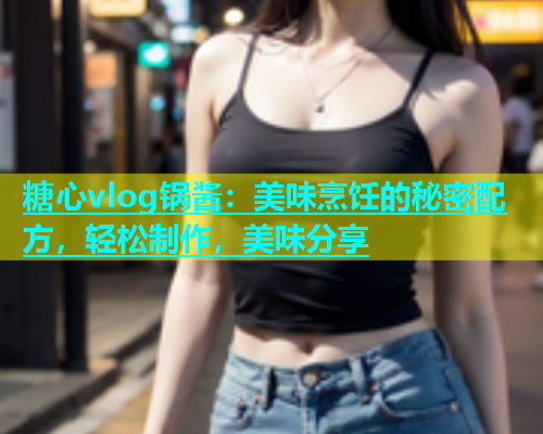 糖心vlog锅酱：美味烹饪的秘密配方，轻松制作，美味分享  第1张
