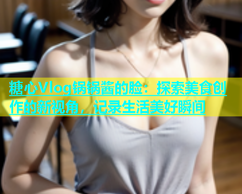 糖心Vlog锅锅酱的脸：探索美食创作的新视角，记录生活美好瞬间  第1张