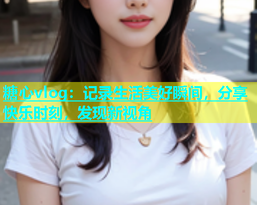 糖心vlog：记录生活美好瞬间，分享快乐时刻，发现新视角  第1张