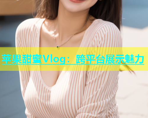 苹果甜蜜Vlog：跨平台展示魅力  第1张