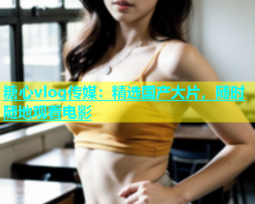 糖心vlog传媒：精选国产大片，随时随地观看电影  第1张