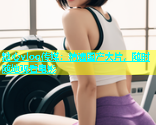 糖心vlog传媒：精选国产大片，随时随地观看电影  第1张