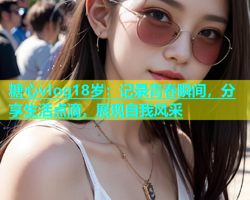 糖心vlog18岁：记录青春瞬间，分享生活点滴，展现自我风采  第1张