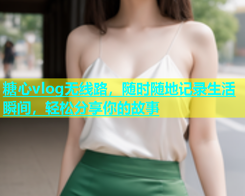 糖心vlog无线路，随时随地记录生活瞬间，轻松分享你的故事  第2张
