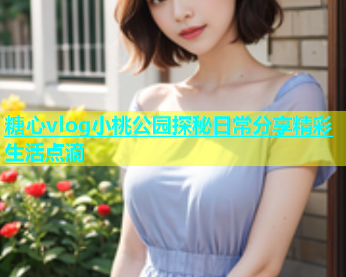 糖心vlog小桃公园探秘日常分享精彩生活点滴  第2张