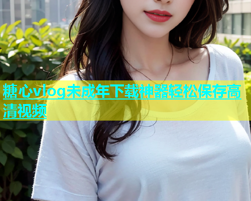 糖心vlog未成年下载神器轻松保存高清视频  第1张