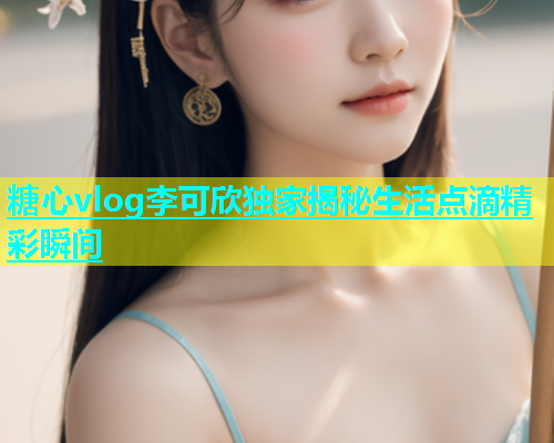 糖心vlog李可欣独家揭秘生活点滴精彩瞬间  第1张