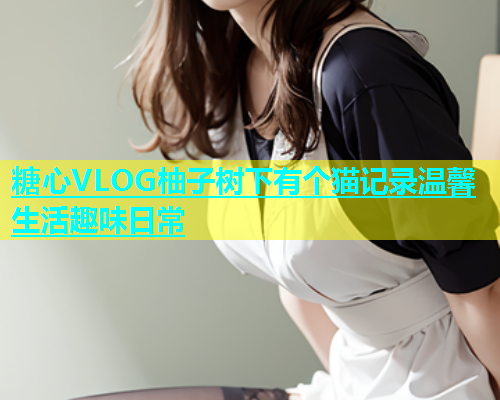 糖心VLOG柚子树下有个猫记录温馨生活趣味日常  第1张