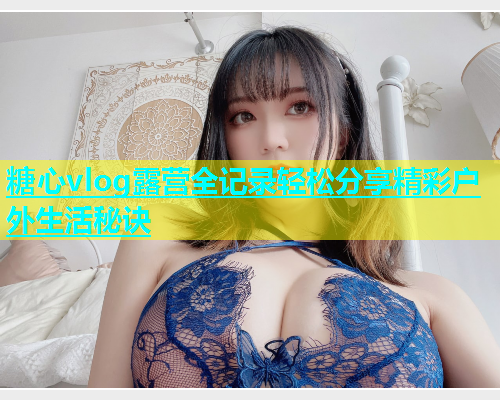 糖心vlog露营全记录轻松分享精彩户外生活秘诀  第1张